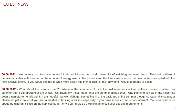 LATEST NEWS


















06.06.2012 - We recently had two new horses introduced into our herd and I never tire of watching the interactions.  The basic pattern of behaviour is always the same but the amount of energy used in the process and the timescale in which the new horse is accepted into the herd always differs.  If you would like me to write more about this then please let me know and I would be happy to oblige.

06.06.2012 - What about this weather then?  Where is the summer?  I think I’ve lost more lesson time to the inclement weather this summer than I did throughout the winter.  Unfortunately it has meant that the summer clinic series I was planning to hold in my fields has been a non-starter to this point.  I am hopeful that we might get something in at the back end of the summer though so watch this space, or please do get in touch if you are interested in hosting a clinic - especially if you have access to an indoor arena!!!  You can read more about the different clinics on the services page - or we can draw up a clinic plan to suit your specific requirements.



